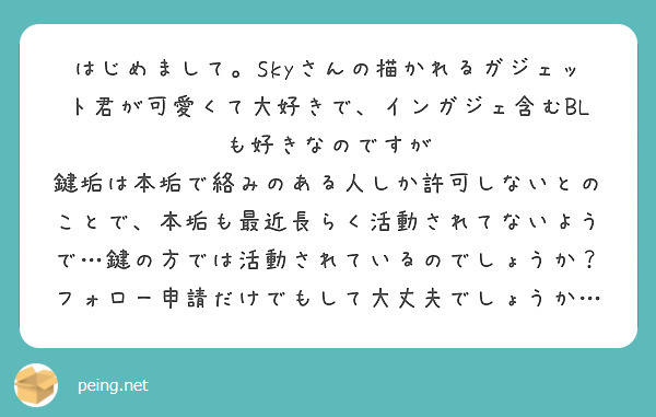 はじめまして。Skyさんの描かれるガジェット君が可愛くて大好きで、インガジェ含むBLも好きなのですが
鍵垢は本垢で絡みのある人しか許可しないとのことで、本垢も最近長らく活動されてないようで…鍵の方では活動されているのでしょうか？フォロー申請だけでもして大丈夫でしょうか…