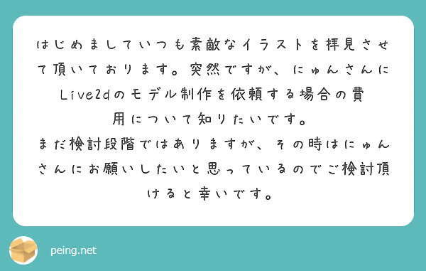 はじめましていつも素敵なイラストを拝見させて頂いております。突然ですが、にゅんさんにLive2dのモデル制作を依頼する場合の費用について知りたいです。
まだ検討段階ではありますが、その時はにゅんさんにお願いしたいと思っているのでご検討頂けると幸いです。