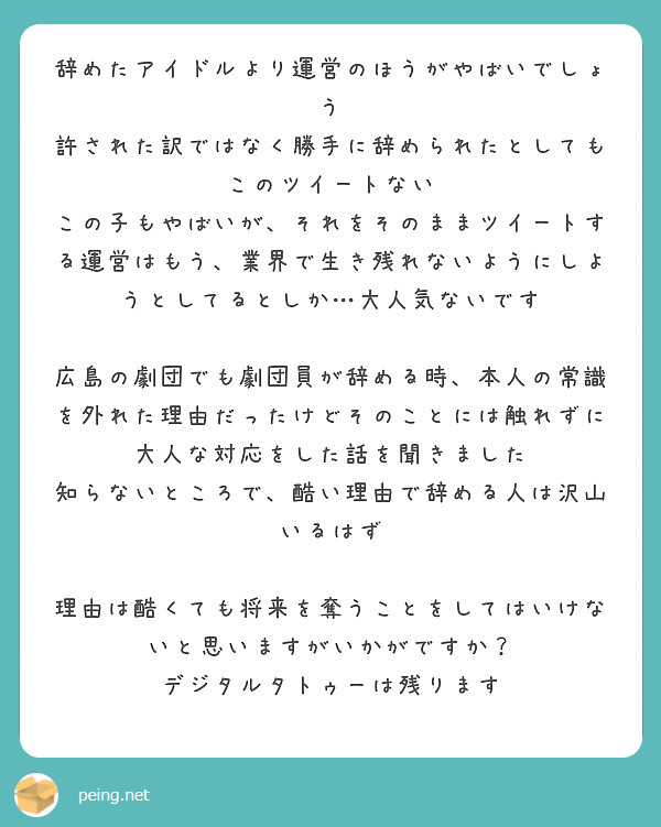 辞めたアイドルより運営のほうがやばいでしょう
許された訳ではなく勝手に辞められたとしてもこのツイートない
この子もやばいが、それをそのままツイートする運営はもう、業界で生き残れないようにしようとしてるとしか…大人気ないです

広島の劇団でも劇団員が辞める時、本人の常識を外れた理由だったけどそのことには触れずに大人な対応をした話を聞きました
知らないところで、酷い理由で辞める人は沢山いるはず

理由は酷くても将来を奪うことをしてはいけないと思いますがいかがですか？
デジタルタトゥーは残ります