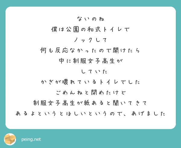 ないのね
僕は公園の和式トイレで
ノックして
何も反応なかったので開けたら
中に制服女子高生が
💩していた
かぎが壊れているトイレでした
ごめんねと閉めたけど
制服女子高生が紙あると聞いてきて
あるよというとほしいというので、あげました