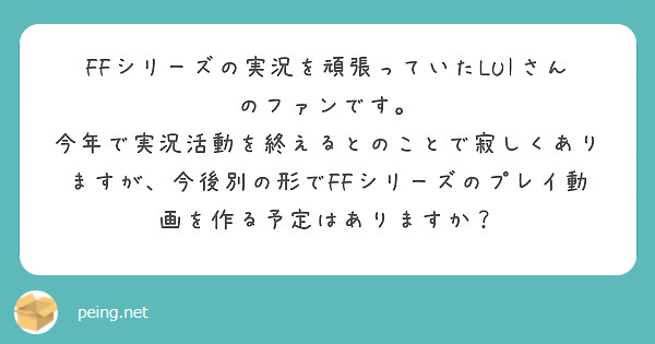 FFシリーズの実況を頑張っていたLUIさんのファンです。
今年で実況活動を終えるとのことで寂しくありますが、今後別の形でFFシリーズのプレイ動画を作る予定はありますか？