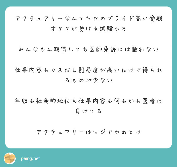 アクチュアリーなんてただのプライド高い受験オタクが受ける試験やろ 

あんなもん取得しても医師免許には敵わない 

仕事内容もカスだし難易度が高いだけで得られるものが少ない 

年収も社会的地位も仕事内容も何もかも医者に負けてる 

アクチュアリーはマジでやめとけ
