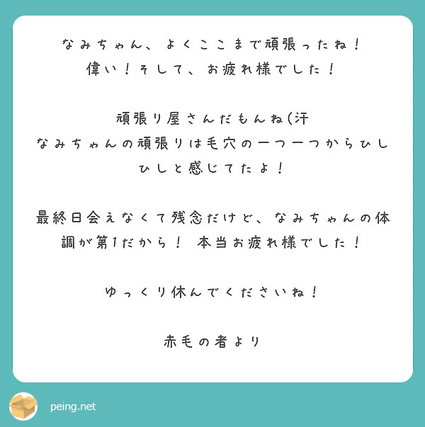 なみちゃん、よくここまで頑張ったね！
偉い！そして、お疲れ様でした！

頑張り屋さんだもんね(汗
なみちゃんの頑張りは毛穴の一つ一つからひしひしと感じてたよ！

最終日会えなくて残念だけど、なみちゃんの体調が第1だから！ 本当お疲れ様でした！

ゆっくり休んでくださいね！
        
赤毛の者より