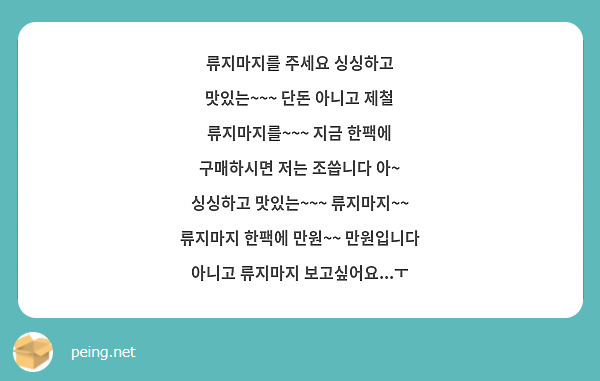 류지마지를 주세요 싱싱하고 맛있는~~~ 단돈 아니고 제철 류지마지를~~~ 지금 한팩에 구매하시면 저는 조씁니다 아~ 싱싱하고 맛있는~~~ 류지마지~~ 류지마지 한팩에 만원~~ 만원입니다 아니고 류지마지 보고싶어요...ㅜ