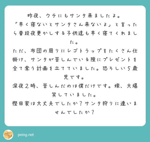 昨夜、ウチにもサンタ来ましたよ。
「早く寝ないとサンタさん来ないよ」と言ったら普段夜更かしする子供達も早く寝てくれました。
ただ、布団の周りにレゴトラップをたくさん仕掛け、サンタが苦しんでいる隙にプレゼントを全て奪う計画を立てていました。恐ろしい５歳児です。
深夜２時、苦しんだのは僕だけです。嫁、大爆笑していました。
樫田家は大丈夫でしたか？サンタ狩りに遭いませんでしたか？