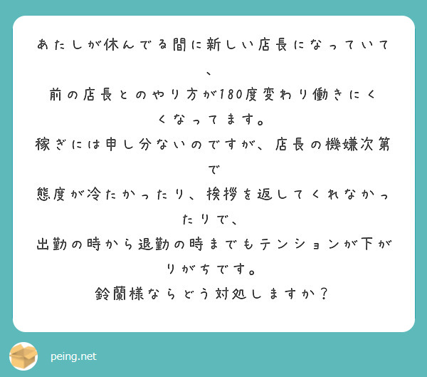 あたしが休んでる間に新しい店長になっていて、
前の店長とのやり方が180度変わり働きにくくなってます。
稼ぎには申し分ないのですが、店長の機嫌次第で
態度が冷たかったり、挨拶を返してくれなかったりで、
出勤の時から退勤の時までもテンションが下がりがちです。
鈴蘭様ならどう対処しますか？