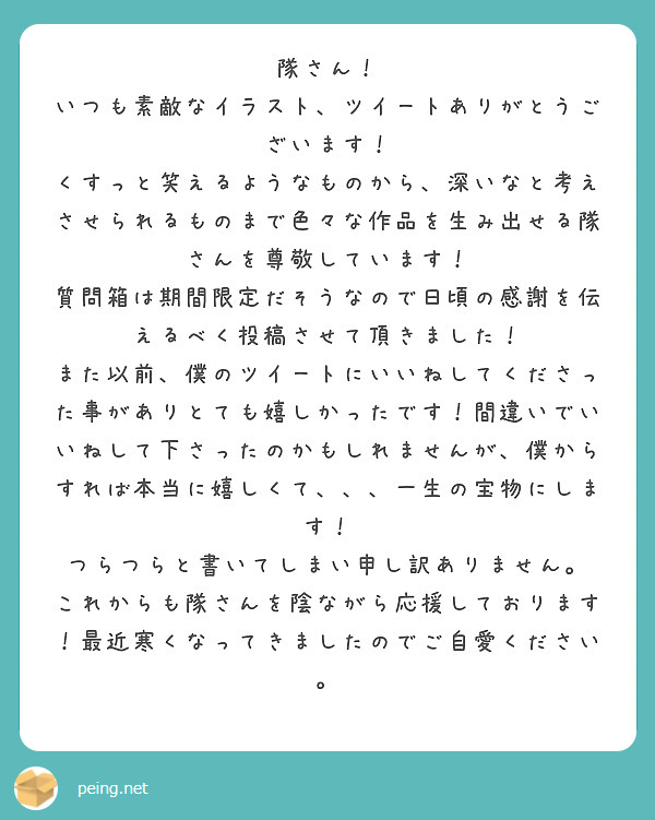 隊さん！
いつも素敵なイラスト、ツイートありがとうございます！
くすっと笑えるようなものから、深いなと考えさせられるものまで色々な作品を生み出せる隊さんを尊敬しています！
質問箱は期間限定だそうなので日頃の感謝を伝えるべく投稿させて頂きました！
また以前、僕のツイートにいいねしてくださった事がありとても嬉しかったです！間違いでいいねして下さったのかもしれませんが、僕からすれば本当に嬉しくて、、、一生の宝物にします！
つらつらと書いてしまい申し訳ありません。
これからも隊さんを陰ながら応援しております！最近寒くなってきましたのでご自愛ください。