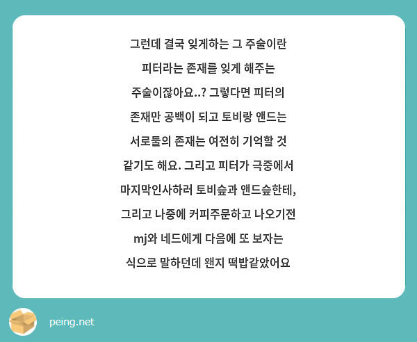 그런데 결국 잊게하는 그 주술이란 피터라는 존재를 잊게 해주는 주술이잖아요..? 그렇다면 피터의 존재만 공백이 되고 토비랑 앤드는 서로둘의 존재는 여전히 기억할 것 같기도 해요. 그리고 피터가 극중에서 마지막인사하러 토비슾과 앤드슾한테, 그리고 나중에 커피주문하고 나오기전 mj와 네드에게 다음에 또 보자는 식으로 말하던데 왠지 떡밥같았어요
