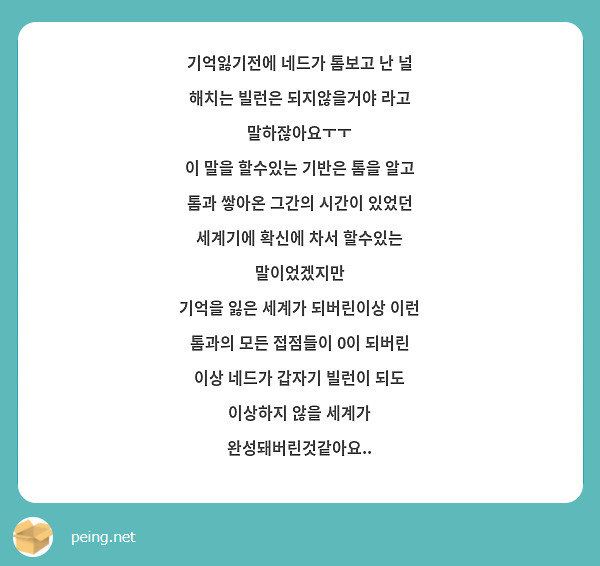 기억잃기전에 네드가 톰보고 난 널 해치는 빌런은 되지않을거야 라고 말하잖아요ㅜㅜ
이 말을 할수있는 기반은 톰을 알고 톰과 쌓아온 그간의 시간이 있었던 세계기에 확신에 차서 할수있는 말이었겠지만
기억을 잃은 세계가 되버린이상 이런 톰과의 모든 접점들이 0이 되버린 이상 네드가 갑자기 빌런이 되도 이상하지 않을 세계가 완성돼버린것같아요..