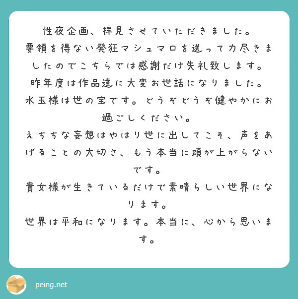 性夜企画、拝見させていただきました。
要領を得ない発狂マシュマロを送って力尽きましたのでこちらでは感謝だけ失礼致します。
昨年度は作品達に大変お世話になりました。
水玉様は世の宝です。どうぞどうぞ健やかにお過ごしください。
えちちな妄想はやはり世に出してこそ、声をあげることの大切さ、もう本当に頭が上がらないです。
貴女様が生きているだけで素晴らしい世界になります。
世界は平和になります。本当に、心から思います。