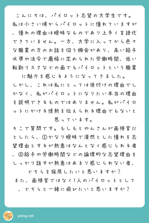 こんにちは、パイロット志望の大学生です。
私は小さい頃からパイロットに憧れていますが、憧れの理由は曖昧なものであり上手く言語化できていません。一方、大学に入ってから色々な職業の方のお話を伺う機会があり、高い給与水準や法令で厳格に定められた労働時間、低い転勤リスクなどの面でもパイロットという職業に魅力を感じるようになってきました。
しかし、これは私にとっては後付けの理由でしかなく、私がパイロットになりたい本当の理由を説明できるものではありません。私がパイロットにかける情熱を伝えられる理由でもないと思っています。
そこで質問です。もしもとやんさんが面接官だとしたら、①かなり曖昧で漠然とした憧れを志望理由とするが熱意はなんとなく感じられる者、②給与や労働時間などの論理的な志望理由をしっかり話すが熱意はあまり感じられない者、どちらを採用したいと思いますか？
また、面接官ではなく1人のパイロットとして、どちらと一緒に飛びたいと思いますか？