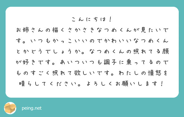 こんにちは！
お姉さんの描くさかさきなつめくんが見たいです。いつもかっこいいのでかわいいなつめくんとかどうでしょうか。なつめくんの照れてる顔が好きです。あいついつも調子に乗ってるのでものすごく照れて欲しいです。わたしの憤怒を晴らしてください。よろしくお願いします！
