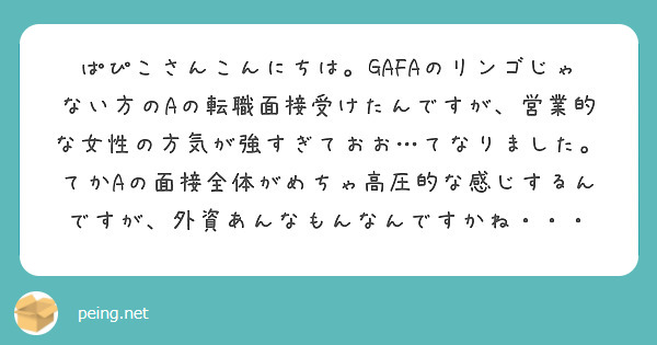 ぱぴこさんこんにちは。GAFAのリンゴじゃない方のAの転職面接受けたんですが、営業的な女性の方気が強すぎておお…てなりました。てかAの面接全体がめちゃ高圧的な感じするんですが、外資あんなもんなんですかね・・・