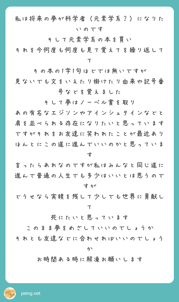 私は将来の夢が科学者（元素学系？）になりたいのです
そして元素学系の本を買い
それを今何度も何度も見て覚えてを繰り返してて
その本の1字1句ほどでは無いですが
見ないでも文をいえたり掛けたり由来や記号番号などを覚えました 
そして夢はノーベル賞を取り
あの有名なエジソンやアインシュタインなどと肩を並べられる存在になりたいと思っています
ですがそれをお友達に笑われたことが最近あり
ほんとにこの道に進んでいいのかと思っています
言ったらあれなのですが私はみんなと同じ道に進んで普通の人生でも多少はいいとは思うのですが
どうせなら実績を残して少しでも世界に貢献して
死にたいと思っています
このまま夢をめざしていいのでしょうか
それとも友達などに合わせればいいのでしょうか
お時間ある時に解凍お願いします

