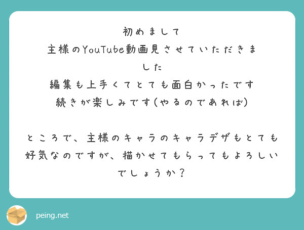 初めまして
主様のYouTube動画見させていただきました
編集も上手くてとても面白かったです
続きが楽しみです(やるのであれば)

ところで、主様のキャラのキャラデザもとても好気なのですが、描かせてもらってもよろしいでしょうか？