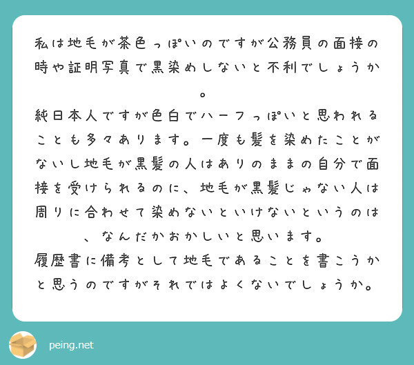 私は地毛が茶色っぽいのですが公務員の面接の時や証明写真で黒染めしないと不利でしょうか。
純日本人ですが色白でハーフっぽいと思われることも多々あります。一度も髪を染めたことがないし地毛が黒髪の人はありのままの自分で面接を受けられるのに、地毛が黒髪じゃない人は周りに合わせて染めないといけないというのは、なんだかおかしいと思います。
履歴書に備考として地毛であることを書こうかと思うのですがそれではよくないでしょうか。
