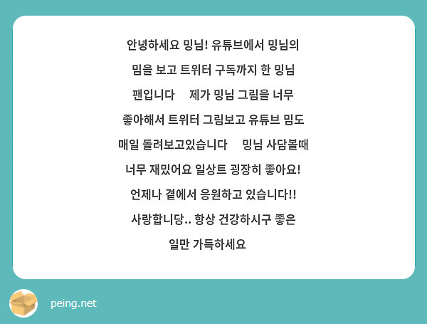 안녕하세요 밍님! 유튜브에서 밍님의 밈을 보고 트위터 구독까지 한 밍님 팬입니다😊 제가 밍님 그림을 너무 좋아해서 트위터 그림보고 유튜브 밈도 매일 돌려보고있습니다😘 밍님 사담볼때 너무 재밌어요 일상트 굉장히 좋아요! 언제나 곁에서 응원하고 있습니다!! 사랑합니당.. 항상 건강하시구 좋은 일만 가득하세요❤
