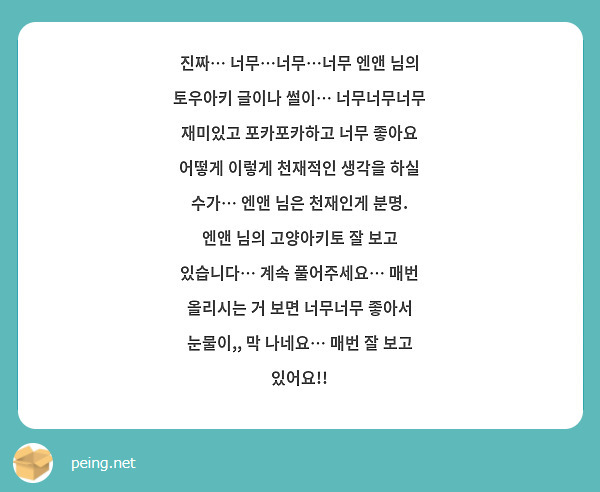 진짜… 너무…너무…너무 엔앤 님의 토우아키 글이나 썰이… 너무너무너무 재미있고 포카포카하고 너무 좋아요 어떻게 이렇게 천재적인 생각을 하실 수가… 엔앤 님은 천재인게 분명. 엔앤 님의 고양아키토 잘 보고 있습니다… 계속 풀어주세요… 매번 올리시는 거 보면 너무너무 좋아서 눈물이,, 막 나네요… 매번 잘 보고 있어요!! 