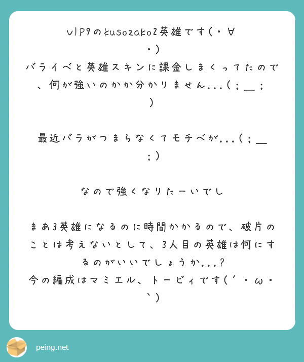 VIP9のkusozako2英雄です(・∀・)
バライベと英雄スキンに課金しまくってたので、何が強いのかか分かりません...(；＿；)

最近バラがつまらなくてモチベが...(；＿；)

なので強くなりたーいでし

まあ3英雄になるのに時間かかるので、破片のことは考えないとして、3人目の英雄は何にするのがいいでしょうか...?
今の編成はマミエル、トービィです(´・ω・｀)

