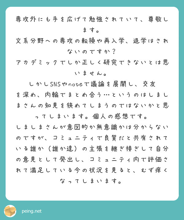 専攻外にも手を広げて勉強されていて、尊敬します。
文系分野への専攻の転換や再入学、退学はされないのですか？
アカデミックでしか正しく研究できないとは思いません。
しかしSNSやnoteで議論を展開し、交友を深め、内輪でまとめ合う…というのはしましまさんの知見を狭めてしまうのではないかと思ってしまいます。個人の感想です。
しましまさんが意図的か無意識かは分からないのですが、コミュニティで良質だと共有されている誰か（誰か達）の主張を継ぎ接ぎして自分の意見として発出し、コミュニティ内で評価されて満足している今の状況を見ると、むず痒くなってしまいます。