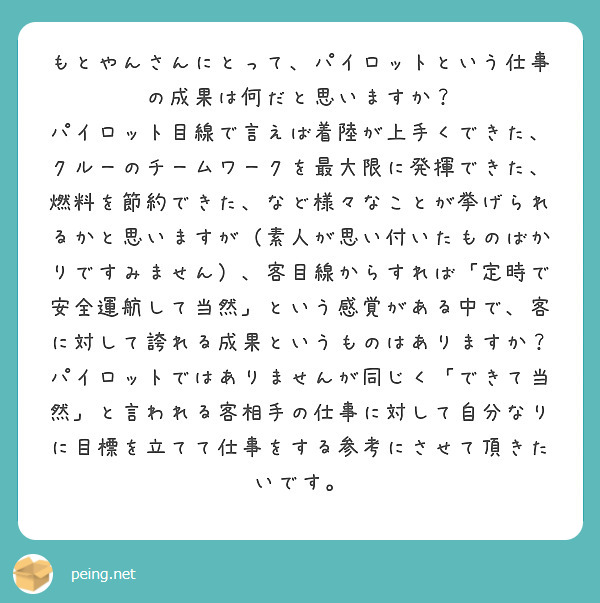 もとやんさんにとって、パイロットという仕事の成果は何だと思いますか？
パイロット目線で言えば着陸が上手くできた、クルーのチームワークを最大限に発揮できた、燃料を節約できた、など様々なことが挙げられるかと思いますが（素人が思い付いたものばかりですみません）、客目線からすれば「定時で安全運航して当然」という感覚がある中で、客に対して誇れる成果というものはありますか？
パイロットではありませんが同じく「できて当然」と言われる客相手の仕事に対して自分なりに目標を立てて仕事をする参考にさせて頂きたいです。