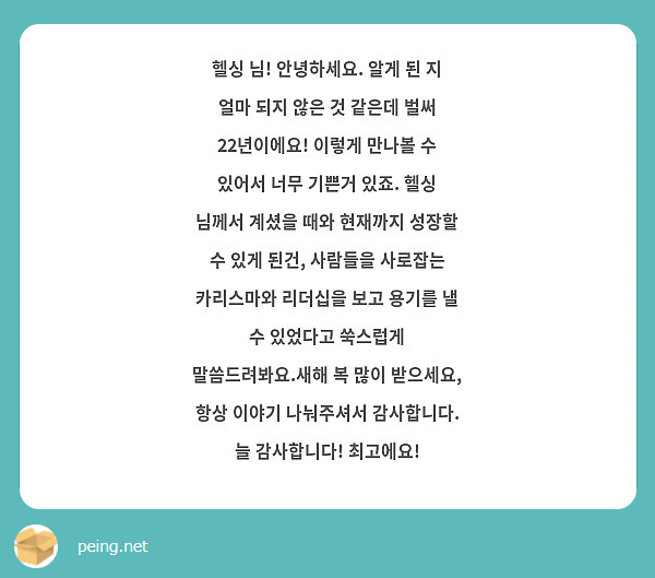 헬싱 님! 안녕하세요. 알게 된 지 얼마 되지 않은 것 같은데 벌써 22년이에요! 이렇게 만나볼 수 있어서 너무 기쁜거 있죠. 헬싱 님께서 계셨을 때와 현재까지 성장할 수 있게 된건, 사람들을 사로잡는 카리스마와 리더십을 보고 용기를 낼 수 있었다고 쑥스럽게 말씀드려봐요.새해 복 많이 받으세요, 항상 이야기 나눠주셔서 감사합니다. 늘 감사합니다! 최고에요! 