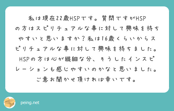 私は現在22歳HSPです。質問ですがHSPの方はスピリチュアルな事に対して興味を持ちやすいと思いますか？私は16歳くらいからスピリチュアルな事に対して興味を持ちました。HSPの方は心が繊細な分、そうしたインスピレーションも感じやすいのかなと思いました。ご意お聞かせ頂ければ幸いです。