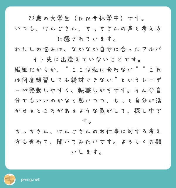 22歳の大学生（ただ今休学中）です。
いつも、けんごさん、ちっちさんの声と考え方に癒されています。
わたしの悩みは、なかなか自分に合ったアルバイト先に出逢えていないことです。
繊細だからか、＂ここは私に合わない＂＂これは何度練習しても絶対できない＂というレーダーが発動しやすく、転職しがちです。そんな自分でもいいのかなと思いつつ、もっと自分が活かせるところがあるような気がして、探し中です。
ちっちさん、けんごさんのお仕事に対する考え方も含めて、聞いてみたいです。よろしくお願いします。