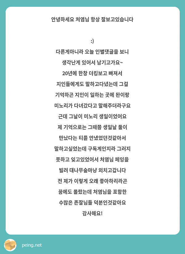 안녕하세요 처염님 항상 잘보고있습니다  :) 
다른게아니라 오늘 인별댓글을 보니 생각난게 있어서 남기고가요~ 
20년에 한창 더킹보고 빠져서 지인들에게도 말하고다녔는데 그걸 기억하곤 지인이 일하는 곳에 돤이랑 미노리가 다녀갔다고 말해주더라구요 근데 그날이 미노리 생일이었어요 
제 기억으로는 그때쯤 생일날 둘이 만났다는 티를 안냈었던것같아서 말하고싶었는데 구독계인지라 그러지 못하고 잊고있었어서 처염님 페잉을 빌려 대나무숲마냥 외치고갑니다
전 제가 이렇게 오래 좋아하리라곤 꿈에도 몰랐는데 처염님을 포함한 수많은 존잘님들 덕분인것같아요 감사해요!