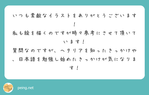 いつも素敵なイラストをありがとうございます！
私も絵を描くのですが時々参考にさせて頂いています！
質問なのですが、ヘタリアを知ったきっかけや、日本語を勉強し始めたきっかけが気になります！