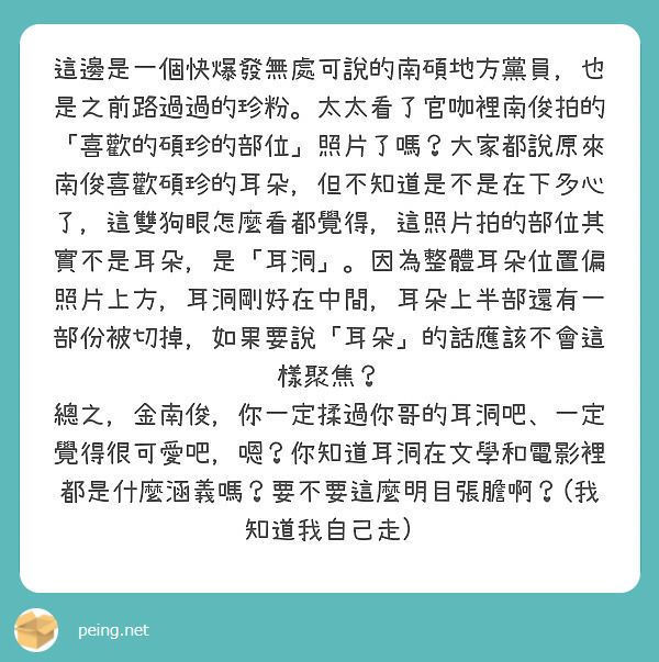 這邊是一個快爆發無處可說的南碩地方黨員，也是之前路過過的珍粉。太太看了官咖裡南俊拍的「喜歡的碩珍的部位」照片了嗎？大家都說原來南俊喜歡碩珍的耳朵，但不知道是不是在下多心了，這雙狗眼怎麼看都覺得，這照片拍的部位其實不是耳朵，是「耳洞」。因為整體耳朵位置偏照片上方，耳洞剛好在中間，耳朵上半部還有一部份被切掉，如果要說「耳朵」的話應該不會這樣聚焦？
總之，金南俊，你一定揉過你哥的耳洞吧、一定覺得很可愛吧，嗯？你知道耳洞在文學和電影裡都是什麼涵義嗎？要不要這麼明目張膽啊？(我知道我自己走)