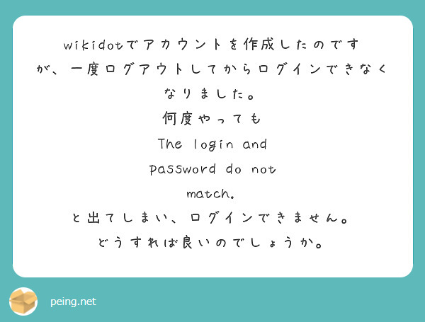 wikidotでアカウントを作成したのですが、一度ログアウトしてからログインできなくなりました。
何度やっても
The login and password do not match.
と出てしまい、ログインできません。
どうすれば良いのでしょうか。