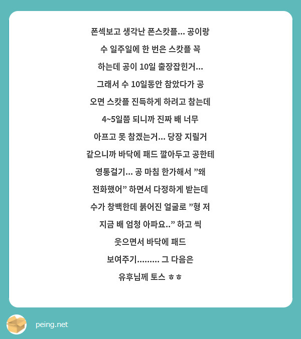 폰섹보고 생각난 폰스캇플... 공이랑 수 일주일에 한 번은 스캇플 꼭 하는데 공이 10일 출장잡힌거... 그래서 수 10일동안 참았다가 공 오면 스캇플 진득하게 하려고 참는데 4~5일쯤 되니까 진짜 배 너무 아프고 못 참겠는거... 당장 지릴거 같으니까 바닥에 패드 깔아두고 공한테 영통걸기... 공 마침 한가해서 "왜 전화했어" 하면서 다정하게 받는데 수가 창백한데 붉어진 얼굴로 "형 저 지금 배 엄청 아파요.." 하고 씩 웃으면서 바닥에 패드 보여주기......... 그 다음은 유후님께 토스 ㅎㅎ