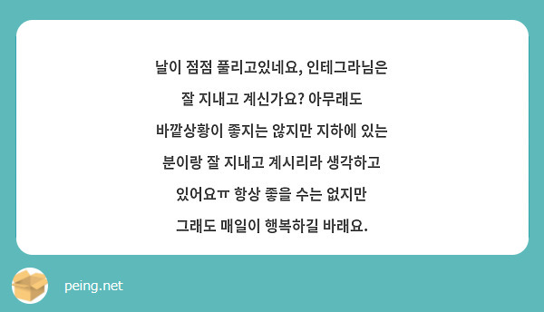 날이 점점 풀리고있네요, 인테그라님은 잘 지내고 계신가요? 아무래도 바깥상황이 좋지는 않지만 지하에 있는 분이랑 잘 지내고 계시리라 생각하고 있어요ㅠ 항상 좋을 수는 없지만 그래도 매일이 행복하길 바래요.