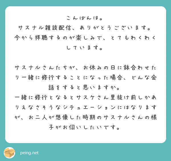 こんばんは。
サスナル雑談配信、ありがとうございます。
今から拝聴するのが楽しみで、とてもわくわくしています。

サスナルさんたちが、お休みの日に鉢合わせたり一緒に修行することになった場合、どんな会話をすると思いますか。
一緒に修行となるとサスケさん里抜け前しかありえなさそうなシチュエーションにはなりますが、お二人が想像した時期のサスナルさんの様子がお伺いしたいです。