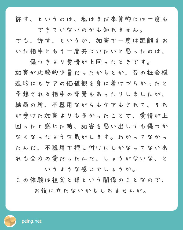 許す、というのは、私はまだ本質的には一度もできていないのかも知れません。
でも、許す、というか、加害で一度は距離をおいた相手ともう一度共にいたいと思ったのは、傷つきより愛情が上回ったときです。
加害が比較的少量だったからとか、昔の社会構造的にもケアの価値観を身に着けづらかったと予想される相手の背景もあったりしましたが、結局の所、不器用ながらもケアもされて、それが受けた加害よりも多かったことで、愛情が上回ったと感じた時、加害を思い出しても傷つかなくなったような気がします。わかってなかったんだ、不器用で押し付けにしかなってないあれも全力の愛だったんだ、しょうがないな、というような感じでしょうか。
この体験は祖父と孫という関係のことなので、お役に立たないかもしれませんが。