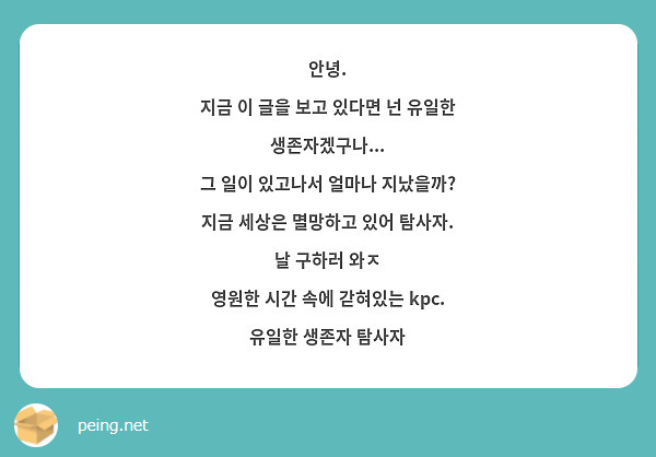 안녕.
지금 이 글을 보고 있다면 넌 유일한 생존자겠구나...
그 일이 있고나서 얼마나 지났을까?
지금 세상은 멸망하고 있어 탐사자.
날 구하러 와ㅈ
영원한 시간 속에 갇혀있는 kpc.
유일한 생존자 탐사자