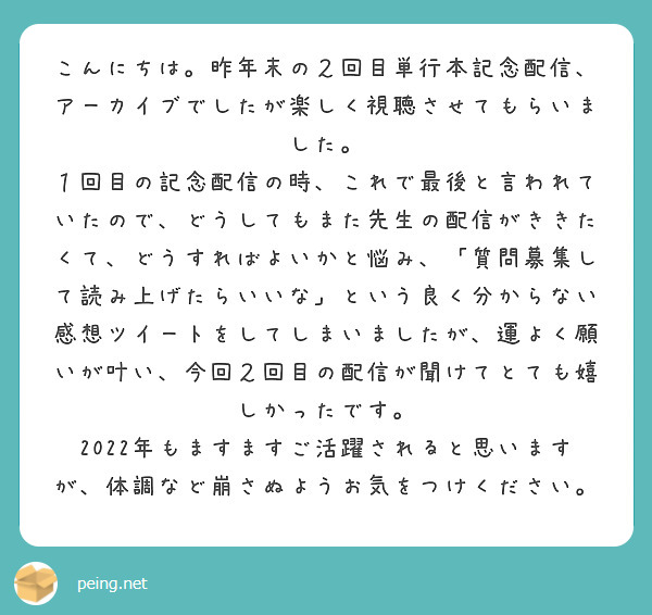 
こんにちは。昨年末の２回目単行本記念配信、アーカイブでしたが楽しく視聴させてもらいました。
１回目の記念配信の時、これで最後と言われていたので、どうしてもまた先生の配信がききたくて、どうすればよいかと悩み、「質問募集して読み上げたらいいな」という良く分からない感想ツイートをしてしまいましたが、運よく願いが叶い、今回２回目の配信が聞けてとても嬉しかったです。
2022年もますますご活躍されると思いますが、体調など崩さぬようお気をつけください。