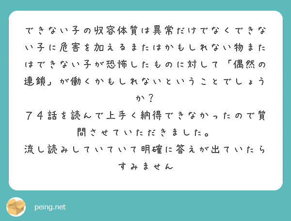 できない子の収容体質は異常だけでなくできない子に危害を加えるまたはかもしれない物またはできない子が恐怖したものに対して「偶然の連鎖」が働くかもしれないということでしょうか？
７４話を読んで上手く納得できなかったので質問させていただきました。
流し読みしていていて明確に答えが出ていたらすみません