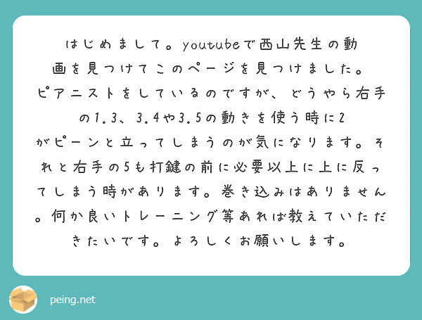 はじめまして。youtubeで西山先生の動画を見つけてこのページを見つけました。
ピアニストをしているのですが、どうやら右手の1.3、3.4や3.5の動きを使う時に2がピーンと立ってしまうのが気になります。それと右手の5も打鍵の前に必要以上に上に反ってしまう時があります。巻き込みはありません。何か良いトレーニング等あれば教えていただきたいです。よろしくお願いします。