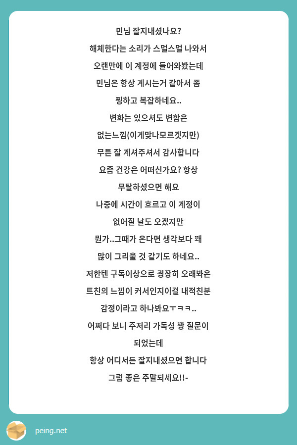 민님 잘지내셨나요? 
해체한다는 소리가 스멀스멀 나와서 
오랜만에 이 계정에 들어와봤는데
민님은 항상 계시는거 같아서 좀 찡하고 복잡하네요..
변화는 있으셔도 변함은 없는느낌(이게맞나모르겟지만)
무튼 잘 계셔주셔서 감사합니다
요즘 건강은 어떠신가요? 항상 무탈하셨으면 해요
나중에 시간이 흐르고 이 계정이 없어질 날도 오겠지만
뭔가..그때가 온다면 생각보다 꽤 많이 그리울 것 같기도 하네요..
저한텐 구독이상으로 굉장히 오래봐온 트친의 느낌이 커서인지이걸 내적친분 감정이라고 하나봐요ㅜㅋㅋ..
어쩌다 보니 주저리 가독성 꽝 질문이 되었는데
항상 어디서든 잘지내셨으면 합니다 그럼 좋은 주말되세요!!- 
