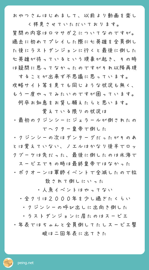 おやつさんはじめまして、以前より動画を楽しく拝見させていただいております。
質問の内容はロマサガ２についてなのですが。過去に初めてプレイした際に七英雄を全員倒した後にラストダンジョンに行くと最後に倒した七英雄が待っているという現象が起き、その時は疑問に思ってなかったのですがそれ以降再現することが出来ず不思議に思っています。
攻略サイト等を見ても同じような状況も無く、もう一度やってみたいのですが困っています。
何卒お知恵をお貸し願えたらと思います。
覚えている限りの状況は
・最初のクジンシーにジェラールが倒されたのでヘクター皇帝で倒した
・クジンシーの次はダンターグだったがそのあとは覚えていない、ノエルはかなり後半でロックブーケは先だった、最後に倒したのは氷海でスービエでその時は最終皇帝ではなかった
・ボクオーンは軍師イベントで全滅したので拉致されて倒しにいった
・人魚イベントはやってない
・全クリは２０００年を少し過ぎたくらい
・クジンシーの呼び出しに出向き倒した
・ラストダンジョンに居たのはスービエ
・年表ではちゃんと全員倒してたしスービエ撃破は二回年表に出てきた