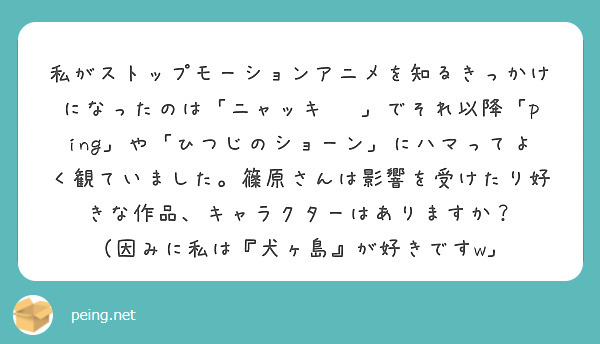 私がストップモーションアニメを知るきっかけになったのは「ニャッキ‼︎」でそれ以降「ping」や「ひつじのショーン」にハマってよく観ていました。篠原さんは影響を受けたり好きな作品、キャラクターはありますか？
（因みに私は『犬ヶ島』が好きですw」