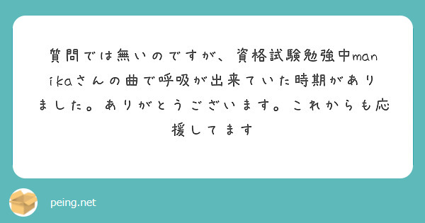 質問では無いのですが、資格試験勉強中manikaさんの曲で呼吸が出来ていた時期がありました。ありがとうございます。これからも応援してます