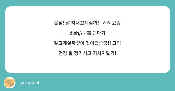 웆님! 잘 지내고계심까!! ㅎㅎ 요즘 dish// - 猫 듣다가 알고계실까싶어 찾아왔숨당!! 그럼 건강 잘 챙기시고 지치지말기!