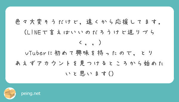 色々大変そうだけど，遠くから応援してます．(LINEで言えばいいのだろうけど送りづらく，，) VTuberに初めて興味を持ったので，とりあえずアカウントを見つけるところから始めたいと思います() 