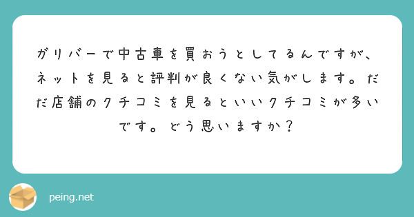 ガリバーで中古車を買おうとしてるんですが ネットを見ると評判が良くない気がします だだ店舗のクチコミを見るといい Peing 質問箱