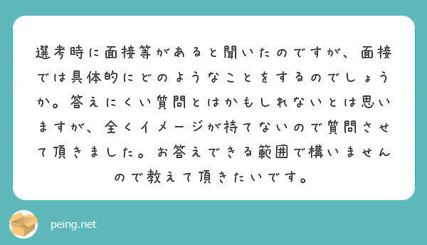 選考時に面接等があると聞いたのですが、面接では具体的にどのようなことをするのでしょうか。答えにくい質問とはかもしれないとは思いますが、全くイメージが持てないので質問させて頂きました。お答えできる範囲で構いませんので教えて頂きたいです。