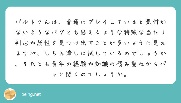 バルトさんは、普通にプレイしていると気付かないようなバグとも思えるような特殊な当たり判定や属性を見つけ出すことが多いように見えますが、しらみ潰しに試しているのでしょうか、それとも長年の経験や知識の積み重ねからパッと閃くのでしょうか。