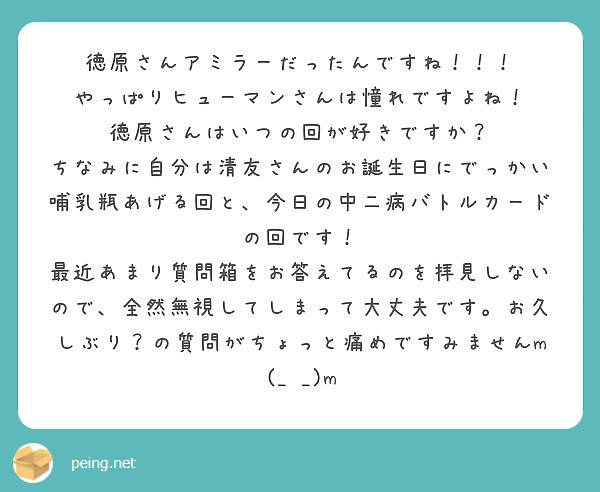 徳原さんアミラーだったんですね！！！
やっぱりヒューマンさんは憧れですよね！
徳原さんはいつの回が好きですか？
ちなみに自分は清友さんのお誕生日にでっかい哺乳瓶あげる回と、今日の中二病バトルカードの回です！
最近あまり質問箱をお答えてるのを拝見しないので、全然無視してしまって大丈夫です。お久しぶり？の質問がちょっと痛めですみませんm(_ _)m